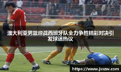 澳大利亚男篮迎战西班牙队全力争胜精彩对决引发球迷热议